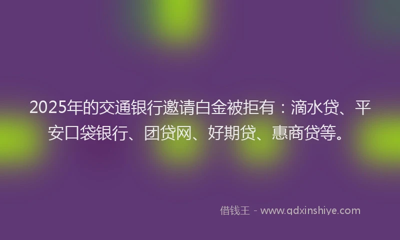 2025年的交通银行邀请白金被拒有：滴水贷、平安口袋银行、团贷网、好期贷、惠商贷等。