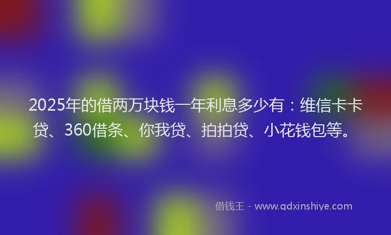 2025年的借两万块钱一年利息多少有：维信卡卡贷、360借条、你我贷、拍拍贷、小花钱包等。