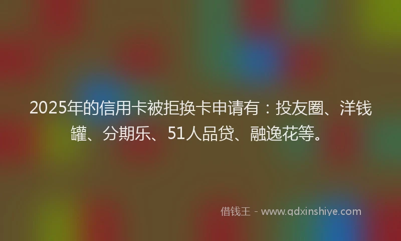 2025年的信用卡被拒换卡申请有：投友圈、洋钱罐、分期乐、51人品贷、融逸花等。
