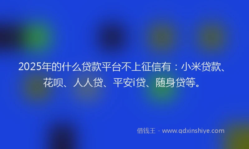 2025年的什么贷款平台不上征信有：小米贷款、花呗、人人贷、平安i贷、随身贷等。