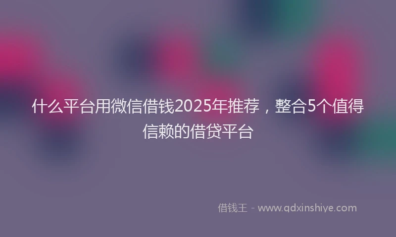 什么平台用微信借钱2025年推荐，整合5个值得信赖的借贷平台