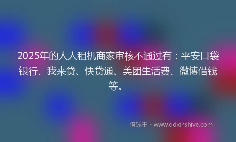 2025年的人人租机商家审核不通过有：平安口袋银行、我来贷、快贷通、美团生活费、微博借钱等。