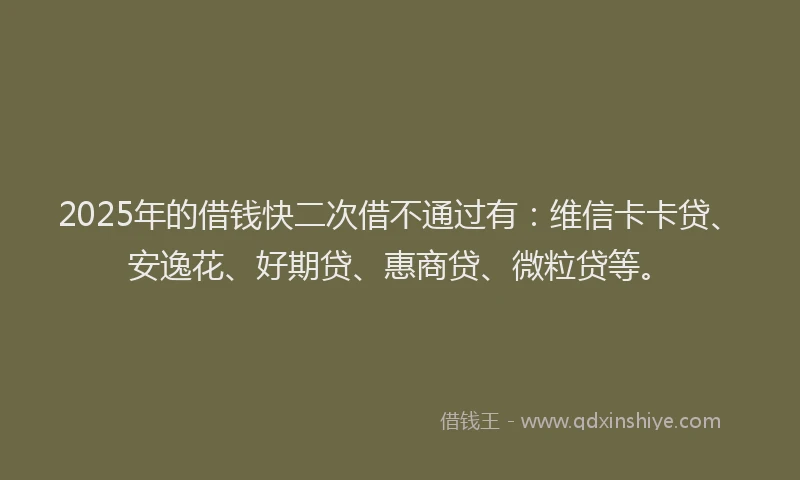 2025年的借钱快二次借不通过有：维信卡卡贷、安逸花、好期贷、惠商贷、微粒贷等。