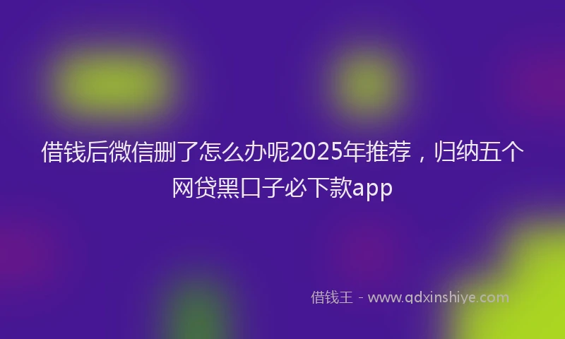 借钱后微信删了怎么办呢2025年推荐，归纳五个网贷黑口子必下款app
