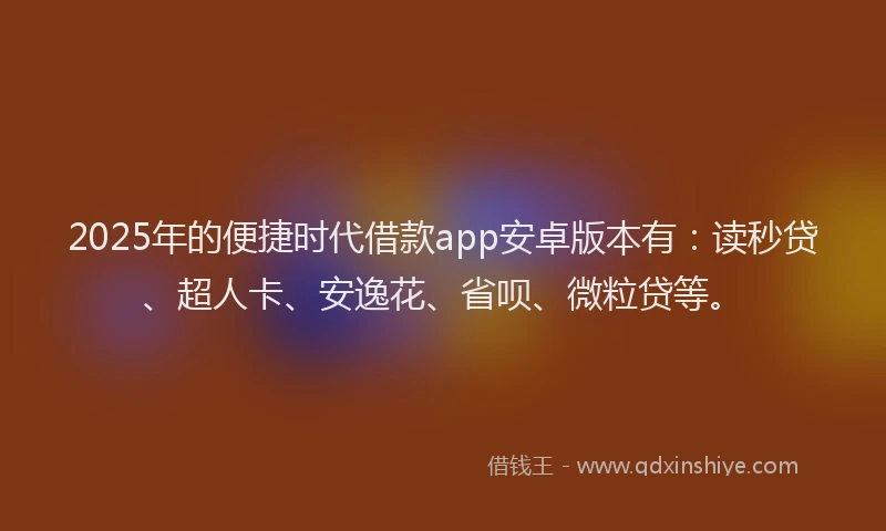 2025年的便捷时代借款app安卓版本有：读秒贷、超人卡、安逸花、省呗、微粒贷等。