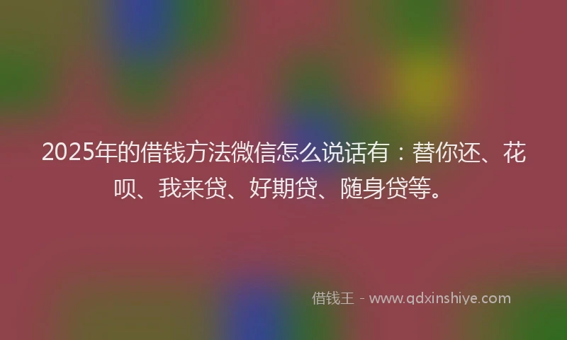 2025年的借钱方法微信怎么说话有：替你还、花呗、我来贷、好期贷、随身贷等。