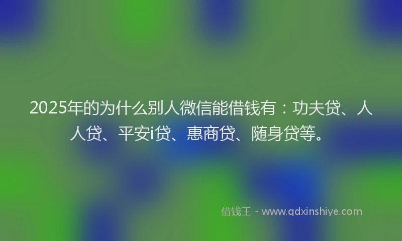2025年的为什么别人微信能借钱有：功夫贷、人人贷、平安i贷、惠商贷、随身贷等。