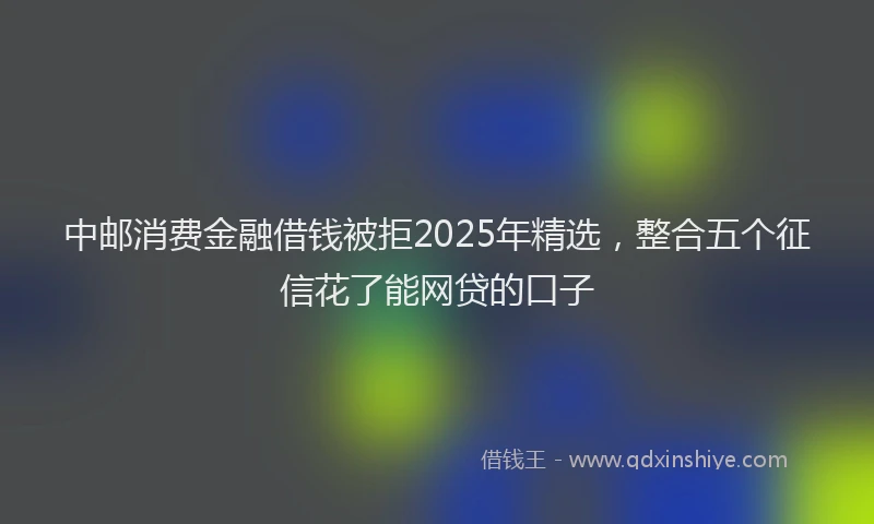 中邮消费金融借钱被拒2025年精选，整合五个征信花了能网贷的口子