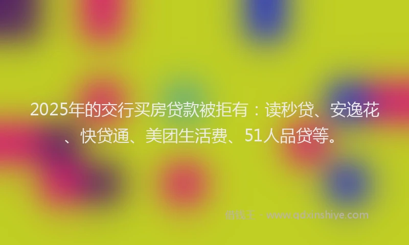 2025年的交行买房贷款被拒有：读秒贷、安逸花、快贷通、美团生活费、51人品贷等。