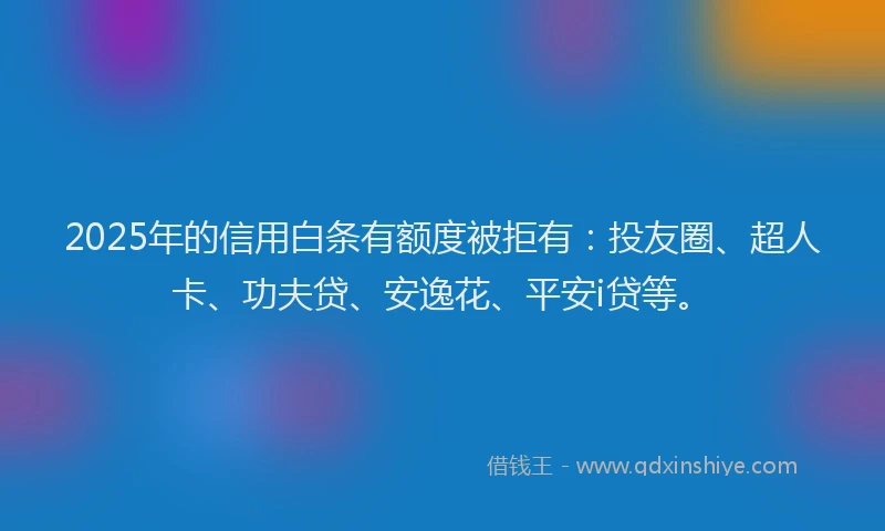 2025年的信用白条有额度被拒有：投友圈、超人卡、功夫贷、安逸花、平安i贷等。
