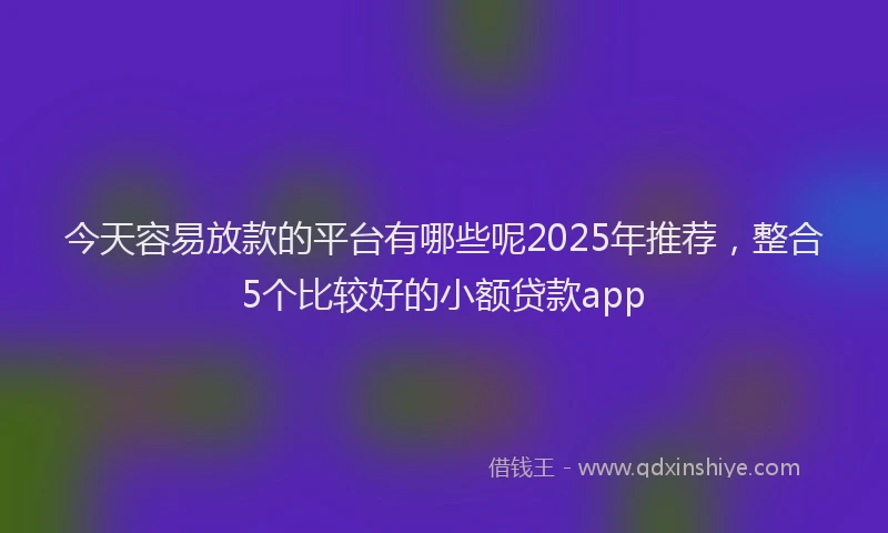 今天容易放款的平台有哪些呢2025年推荐，整合5个比较好的小额贷款app