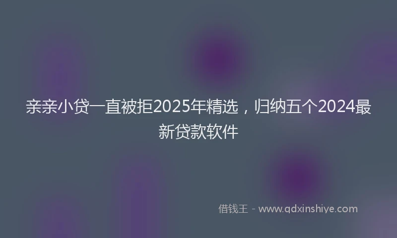 亲亲小贷一直被拒2025年精选，归纳五个2024最新贷款软件