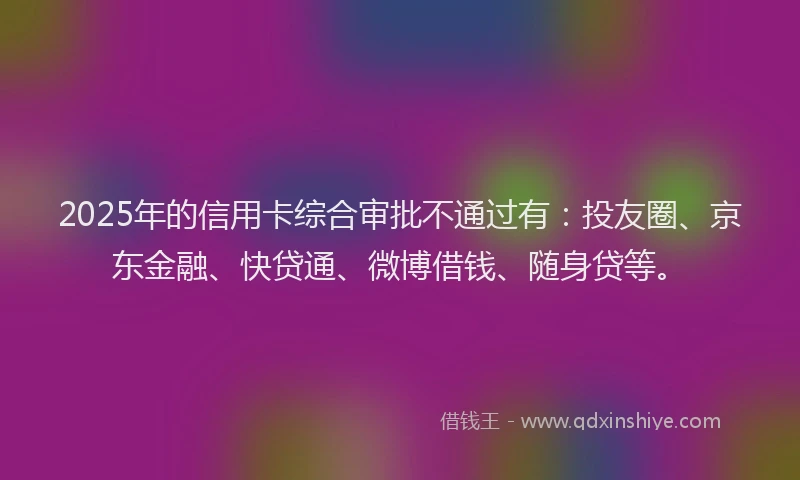 2025年的信用卡综合审批不通过有：投友圈、京东金融、快贷通、微博借钱、随身贷等。