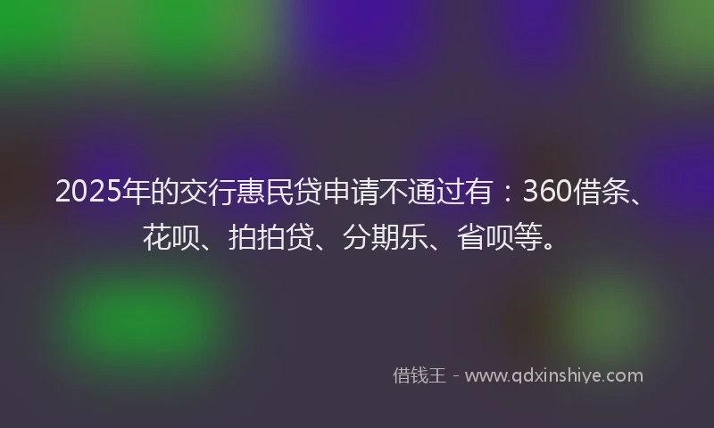 2025年的交行惠民贷申请不通过有：360借条、花呗、拍拍贷、分期乐、省呗等。