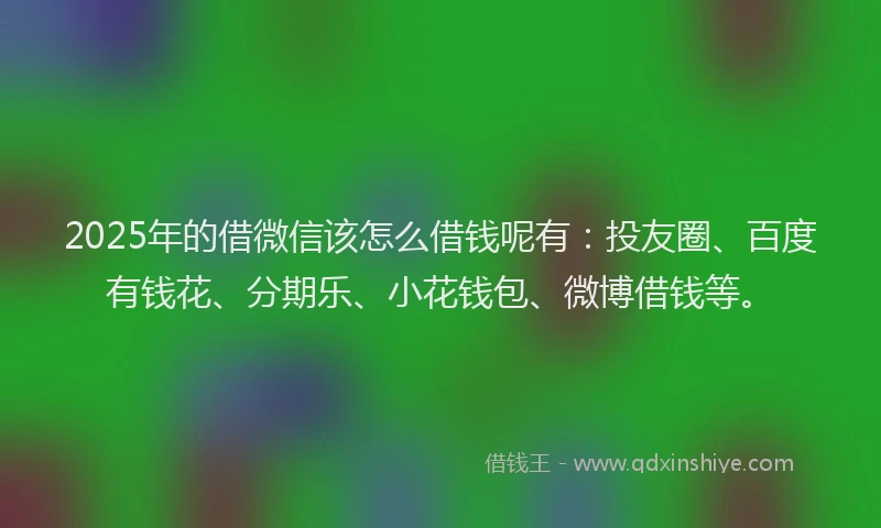 2025年的借微信该怎么借钱呢有：投友圈、百度有钱花、分期乐、小花钱包、微博借钱等。