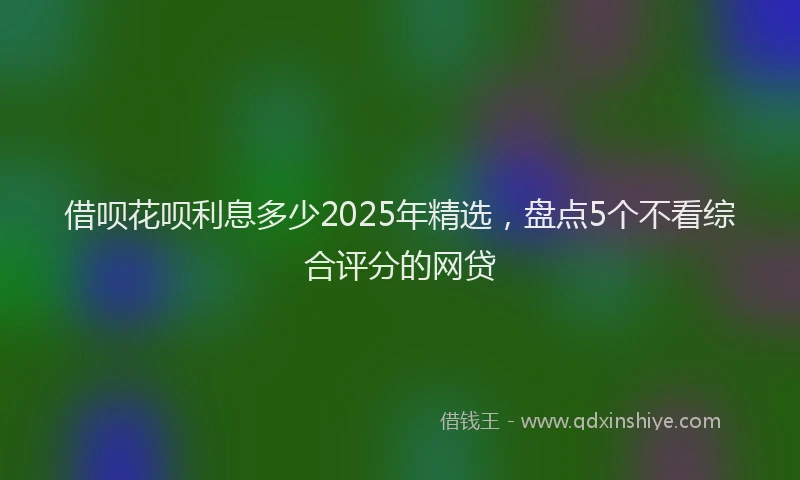 借呗花呗利息多少2025年精选，盘点5个不看综合评分的网贷