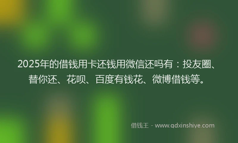 2025年的借钱用卡还钱用微信还吗有：投友圈、替你还、花呗、百度有钱花、微博借钱等。