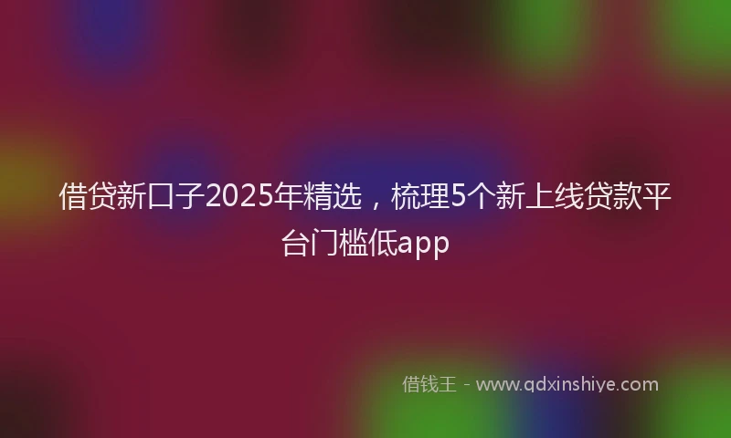 借贷新口子2025年精选，梳理5个新上线贷款平台门槛低app