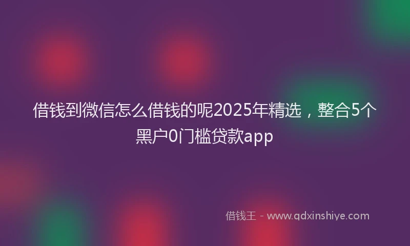 借钱到微信怎么借钱的呢2025年精选，整合5个黑户0门槛贷款app