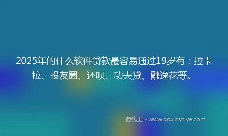 2025年的什么软件贷款最容易通过19岁有：拉卡拉、投友圈、还呗、功夫贷、融逸花等。