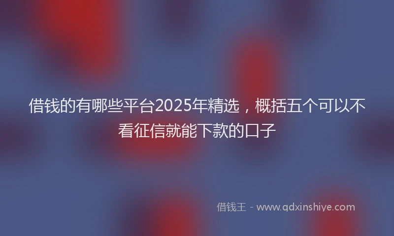 借钱的有哪些平台2025年精选，概括五个可以不看征信就能下款的口子