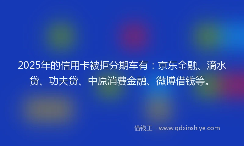 2025年的信用卡被拒分期车有：京东金融、滴水贷、功夫贷、中原消费金融、微博借钱等。