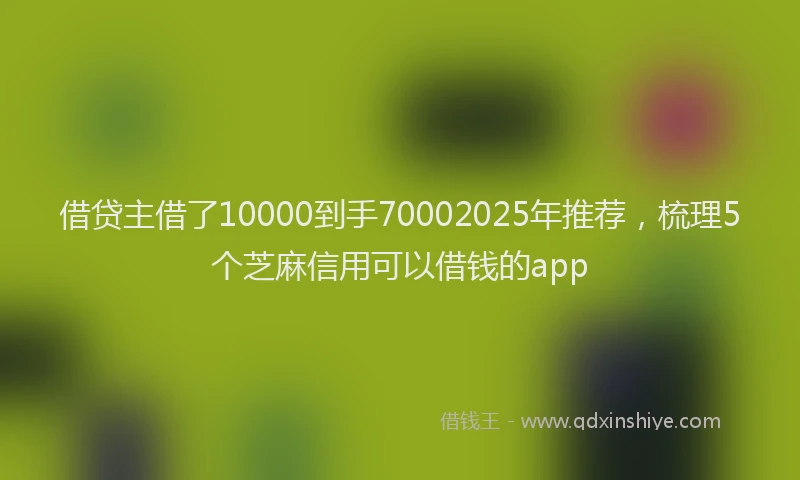 借贷主借了10000到手70002025年推荐，梳理5个芝麻信用可以借钱的app