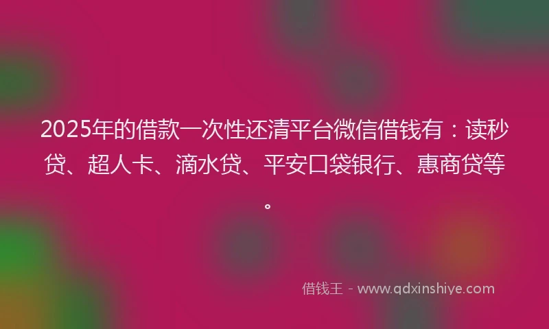 2025年的借款一次性还清平台微信借钱有：读秒贷、超人卡、滴水贷、平安口袋银行、惠商贷等。