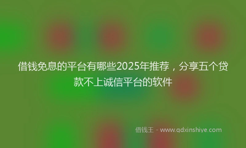 借钱免息的平台有哪些2025年推荐，分享五个贷款不上诚信平台的软件