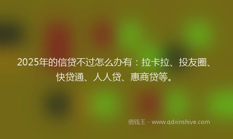 2025年的信贷不过怎么办有：拉卡拉、投友圈、快贷通、人人贷、惠商贷等。