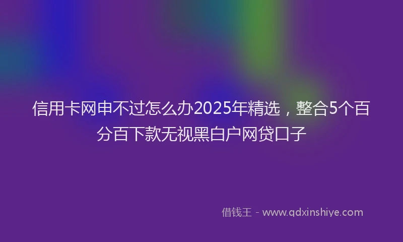 信用卡网申不过怎么办2025年精选，整合5个百分百下款无视黑白户网贷口子