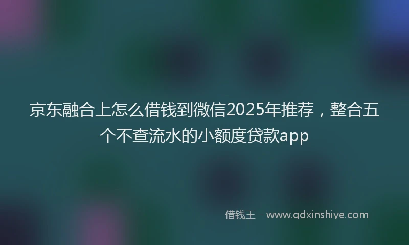 京东融合上怎么借钱到微信2025年推荐，整合五个不查流水的小额度贷款app