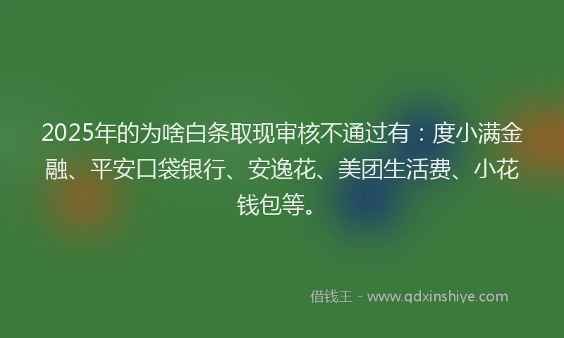 2025年的为啥白条取现审核不通过有：度小满金融、平安口袋银行、安逸花、美团生活费、小花钱包等。
