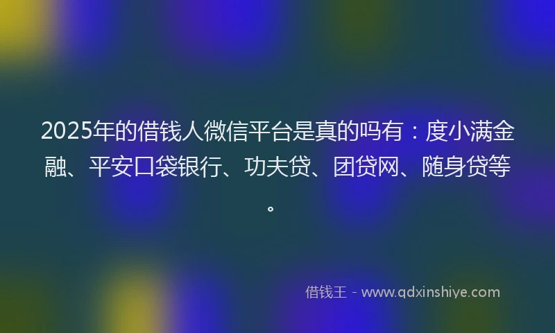 2025年的借钱人微信平台是真的吗有：度小满金融、平安口袋银行、功夫贷、团贷网、随身贷等。