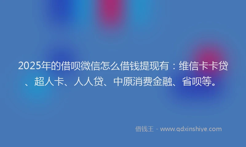 2025年的借呗微信怎么借钱提现有：维信卡卡贷、超人卡、人人贷、中原消费金融、省呗等。