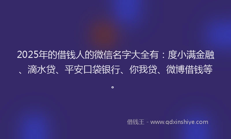 2025年的借钱人的微信名字大全有：度小满金融、滴水贷、平安口袋银行、你我贷、微博借钱等。