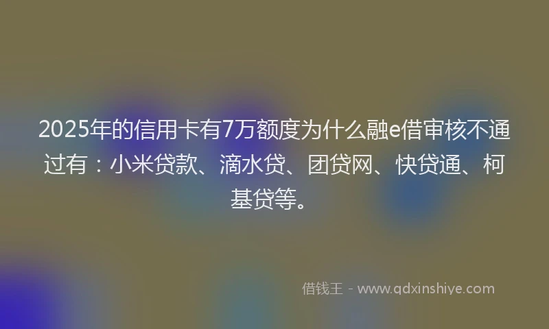 2025年的信用卡有7万额度为什么融e借审核不通过有：小米贷款、滴水贷、团贷网、快贷通、柯基贷等。