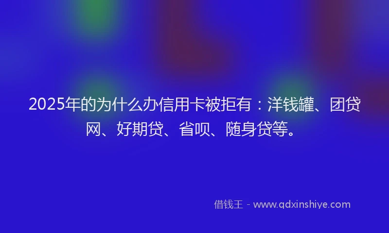 2025年的为什么办信用卡被拒有：洋钱罐、团贷网、好期贷、省呗、随身贷等。