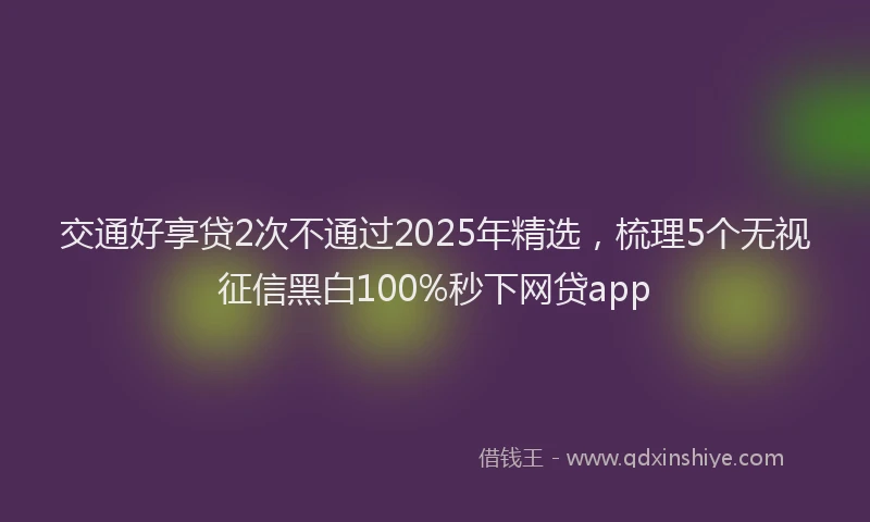 交通好享贷2次不通过2025年精选，梳理5个无视征信黑白100%秒下网贷app
