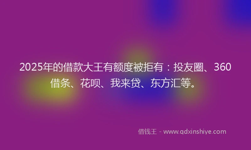 2025年的借款大王有额度被拒有：投友圈、360借条、花呗、我来贷、东方汇等。