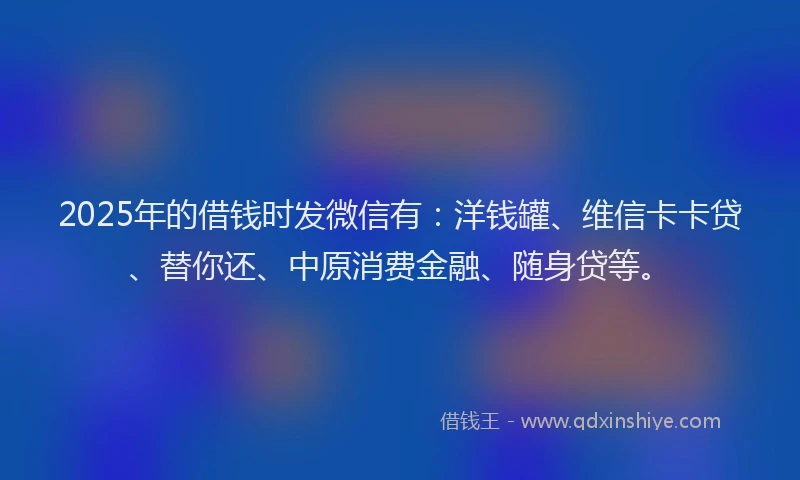 2025年的借钱时发微信有：洋钱罐、维信卡卡贷、替你还、中原消费金融、随身贷等。
