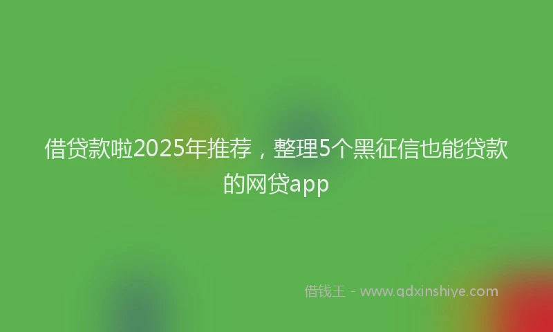 借贷款啦2025年推荐，整理5个黑征信也能贷款的网贷app