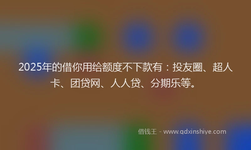 2025年的借你用给额度不下款有：投友圈、超人卡、团贷网、人人贷、分期乐等。