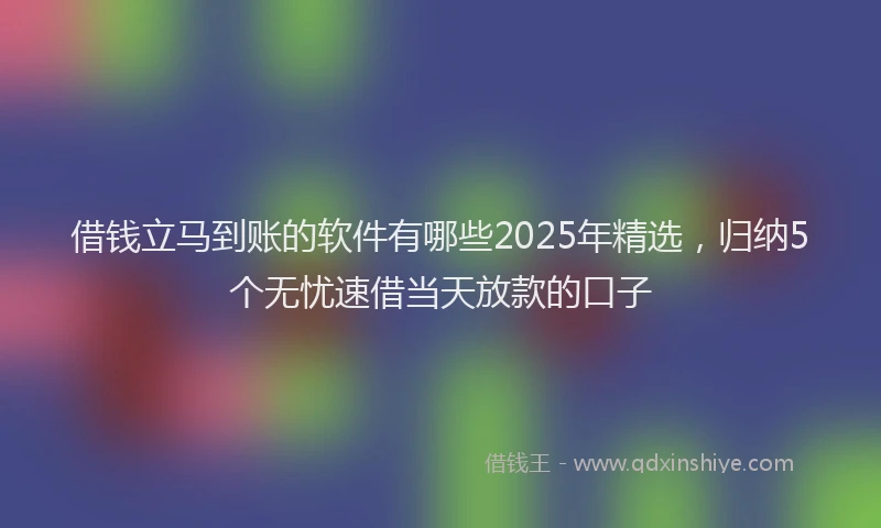借钱立马到账的软件有哪些2025年精选，归纳5个无忧速借当天放款的口子