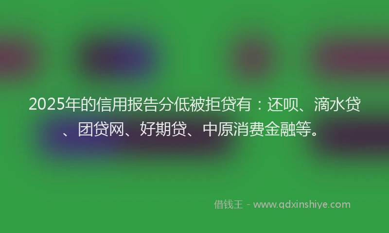 2025年的信用报告分低被拒贷有：还呗、滴水贷、团贷网、好期贷、中原消费金融等。