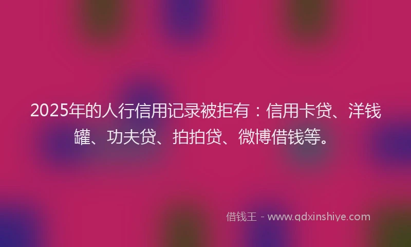 2025年的人行信用记录被拒有：信用卡贷、洋钱罐、功夫贷、拍拍贷、微博借钱等。