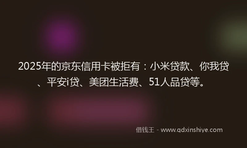 2025年的京东信用卡被拒有：小米贷款、你我贷、平安i贷、美团生活费、51人品贷等。