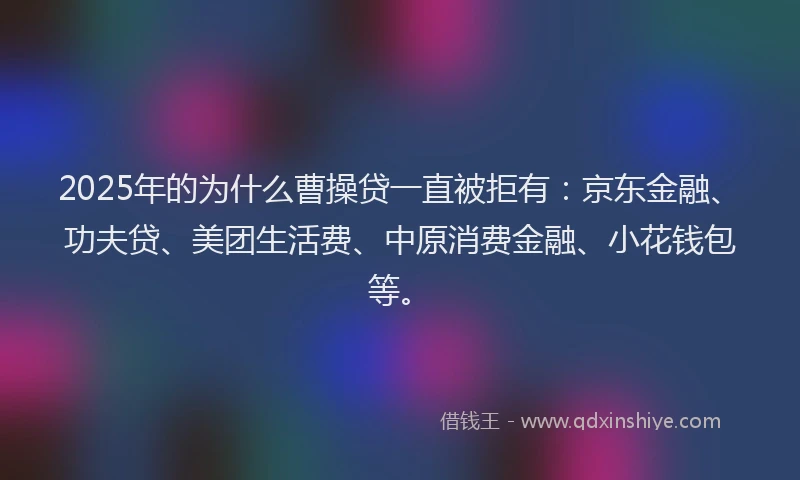 2025年的为什么曹操贷一直被拒有：京东金融、功夫贷、美团生活费、中原消费金融、小花钱包等。