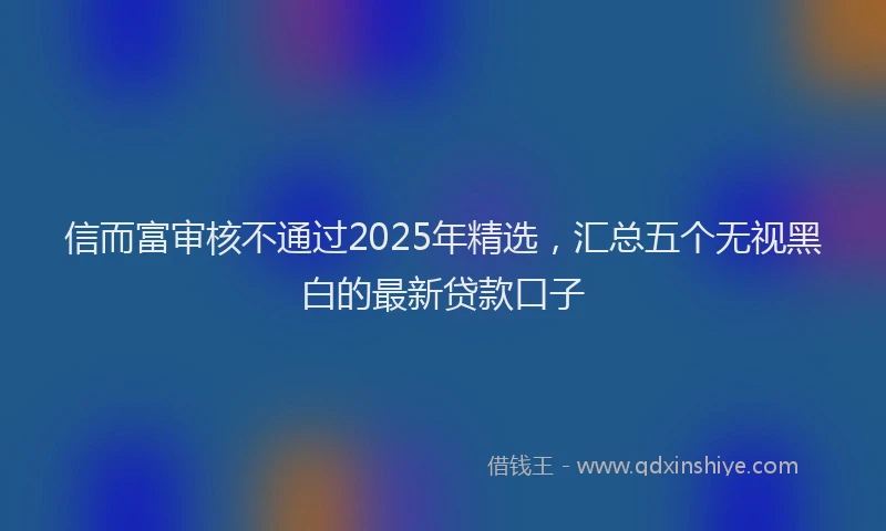 信而富审核不通过2025年精选，汇总五个无视黑白的最新贷款口子