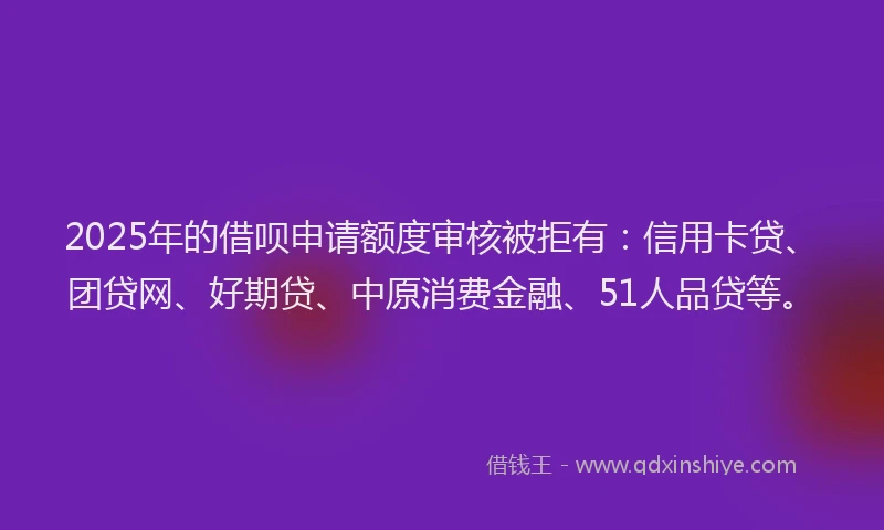2025年的借呗申请额度审核被拒有：信用卡贷、团贷网、好期贷、中原消费金融、51人品贷等。
